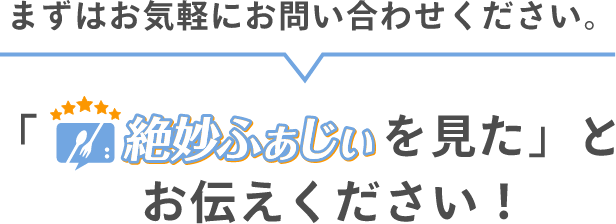 まずはお気軽にお問い合わせください。絶妙ふぁじぃをみたとお伝えください！